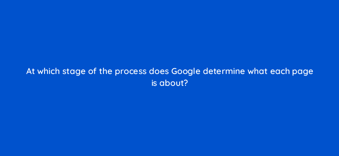 at which stage of the process does google determine what each page is about 116774