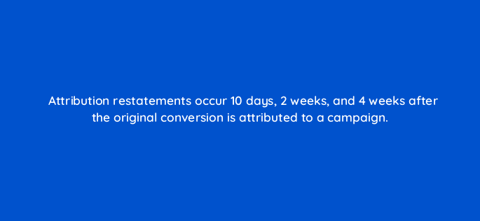 attribution restatements occur 10 days 2 weeks and 4 weeks after the original conversion is attributed to a campaign 117489