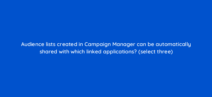 audience lists created in campaign manager can be automatically shared with which linked applications select three 9805