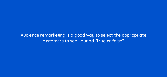 audience remarketing is a good way to select the appropriate customers to see your ad true or false 18466