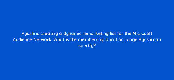 ayushi is creating a dynamic remarketing list for the microsoft audience network what is the membership duration range ayushi can specify 80298