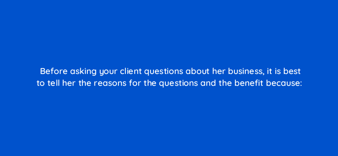 before asking your client questions about her business it is best to tell her the reasons for the questions and the benefit because 2715