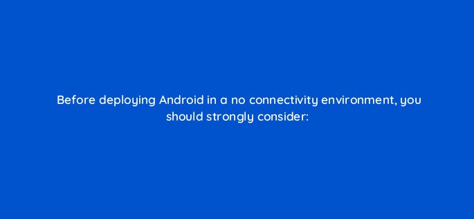 before deploying android in a no connectivity environment you should strongly consider 95931