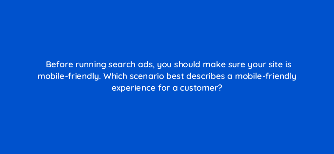 before running search ads you should make sure your site is mobile friendly which scenario best describes a mobile friendly experience for a customer 7035