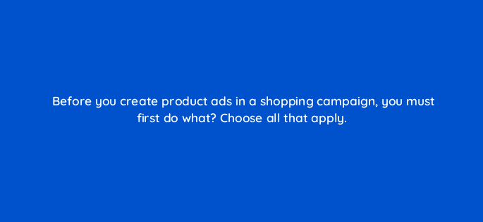 before you create product ads in a shopping campaign you must first do what choose all that apply 2980