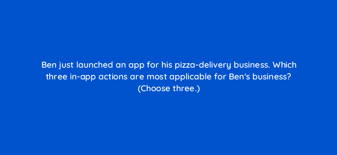 ben just launched an app for his pizza delivery business which three in app actions are most applicable for bens business choose three 24650