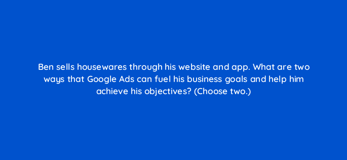 ben sells housewares through his website and app what are two ways that google ads can fuel his business goals and help him achieve his objectives choose two 19195