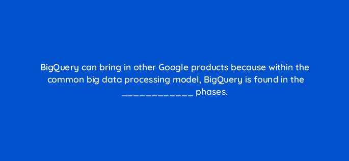 bigquery can bring in other google products because within the common big data processing model bigquery is found in the phases 26580