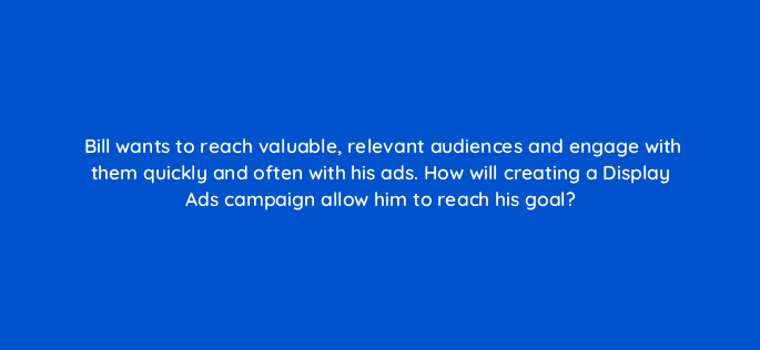 bill wants to reach valuable relevant audiences and engage with them quickly and often with his ads how will creating a display ads campaign allow him to reach his goal 19194
