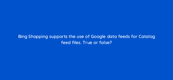 bing shopping supports the use of google data feeds for catalog feed files true or false 3100