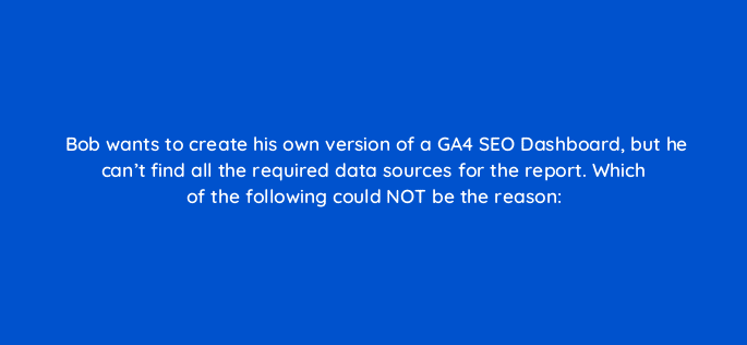 bob wants to create his own version of a ga4 seo dashboard but he cant find all the required data sources for the report which of the following could not be the reason 111862