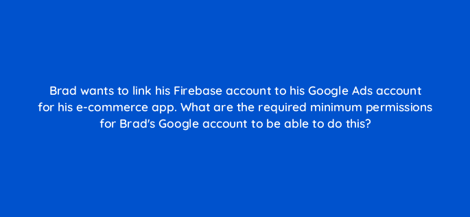 brad wants to link his firebase account to his google ads account for his e commerce app what are the required minimum permissions for brads google account to be able to do this 19619