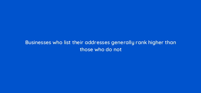 businesses who list their addresses generally rank higher than those who do not 119664