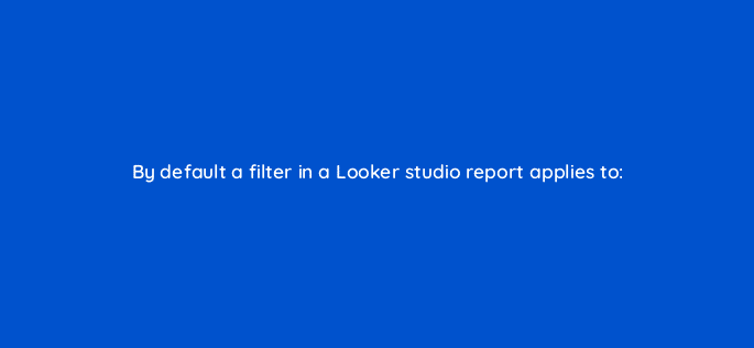 by default a filter in a looker studio report applies to 125506