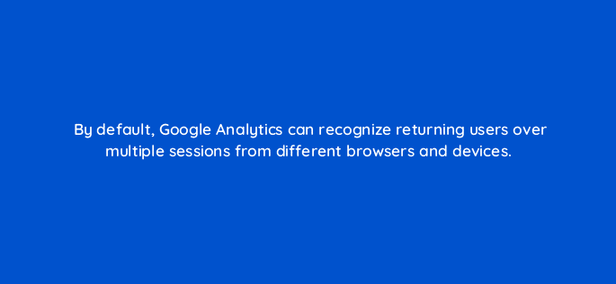 by default google analytics can recognize returning users over multiple sessions from different browsers and devices 7911