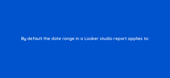 by default the date range in a looker studio report applies to 125507