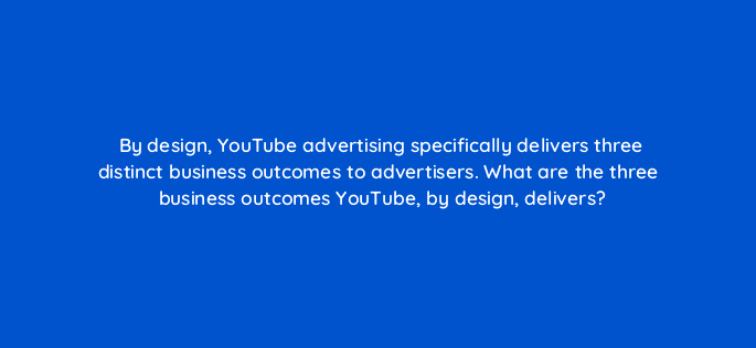 by design youtube advertising specifically delivers three distinct business outcomes to advertisers what are the three business outcomes youtube by design delivers 32422