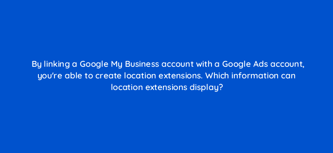 by linking a google my business account with a google ads account youre able to create location extensions which information can location extensions display 19857