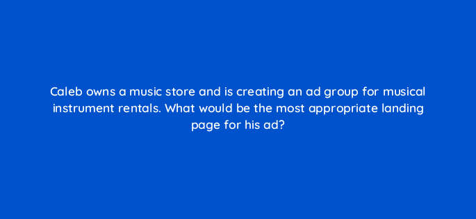 caleb owns a music store and is creating an ad group for musical instrument rentals what would be the most appropriate landing page for his ad 120
