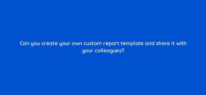 can you create your own custom report template and share it with your colleagues 24897