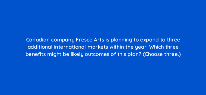 canadian company fresco arts is planning to expand to three additional international markets within the year which three benefits might be likely outcomes of this plan choose three 24460