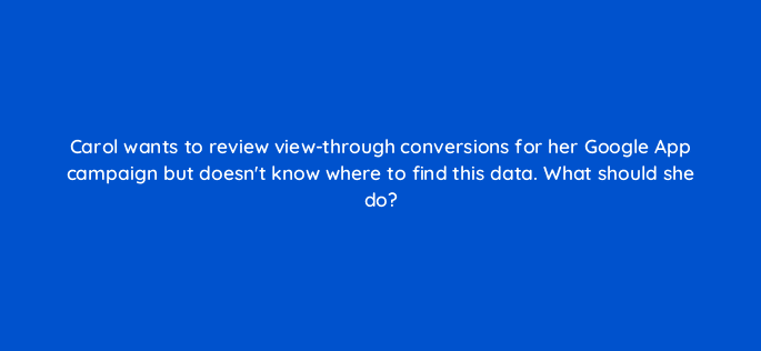 carol wants to review view through conversions for her google app campaign but doesnt know where to find this data what should she do 24565