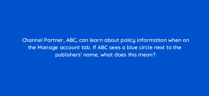 channel partner abc can learn about policy information when on the manage account tab if abc sees a blue circle next to the publishers name what does this mean 15429