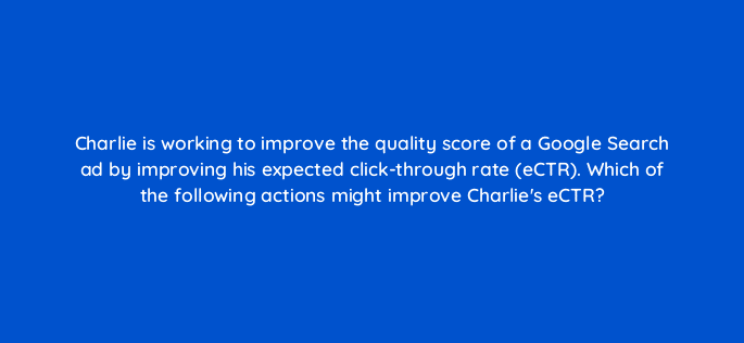 charlie is working to improve the quality score of a google search ad by improving his expected click through rate ectr which of the following actions might improve charlies ectr 32022