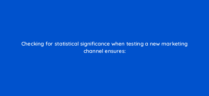 checking for statistical significance when testing a new marketing channel ensures 68362