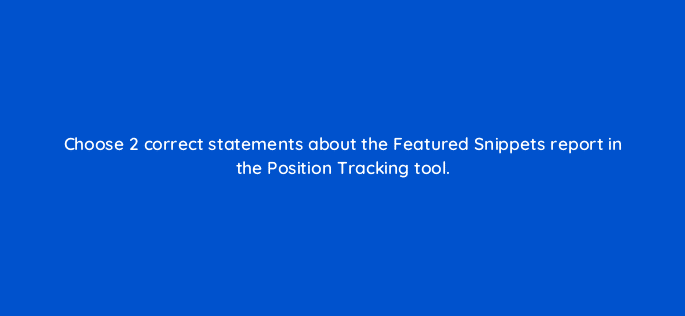choose 2 correct statements about the featured snippets report in the position tracking tool 28063