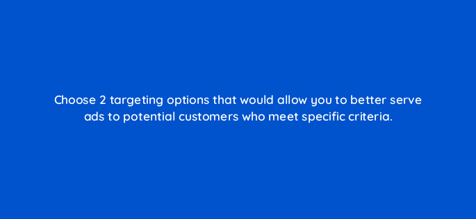 choose 2 targeting options that would allow you to better serve ads to potential customers who meet specific criteria 18405