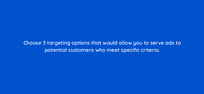 choose 3 targeting options that would allow you to serve ads to potential customers who meet specific criteria 29494