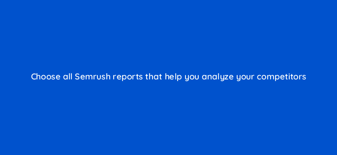 choose all semrush reports that help you analyze your competitors 125500