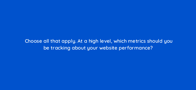 choose all that apply at a high level which metrics should you be tracking about your website performance 33656
