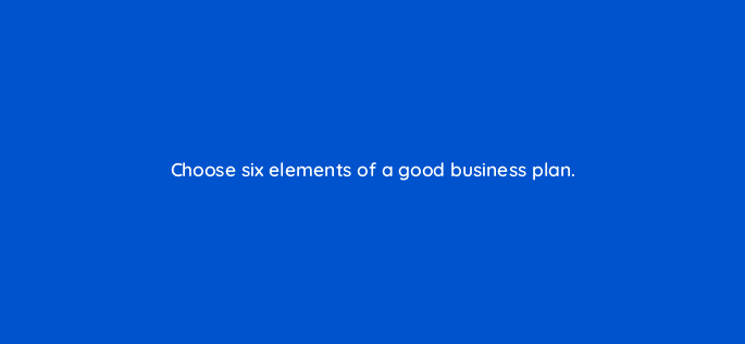 choose six elements of a good business plan 116430