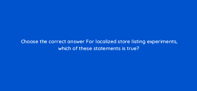 choose the correct answer for localized store listing experiments which of these statements is true 81315