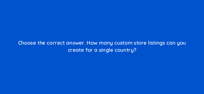 choose the correct answer how many custom store listings can you create for a single country 81273