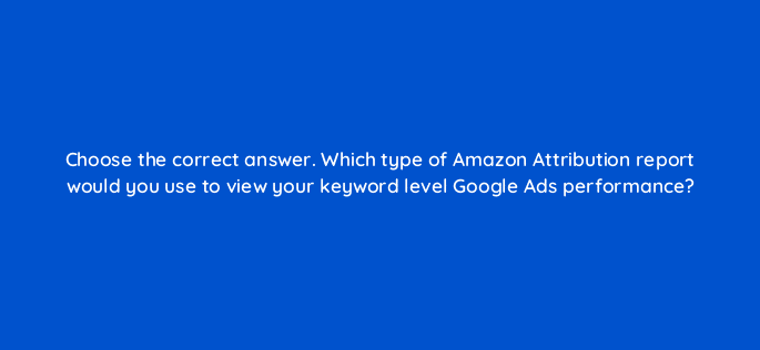 choose the correct answer which type of amazon attribution report would you use to view your keyword level google ads performance 35642