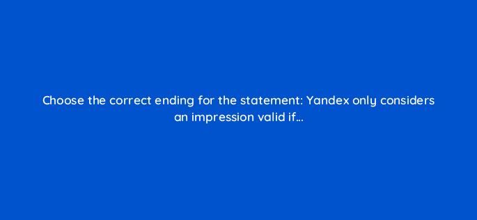 choose the correct ending for the statement yandex only considers an impression valid if 11979
