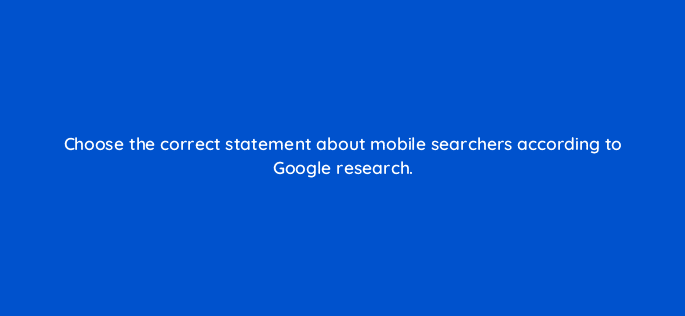 choose the correct statement about mobile searchers according to google research 28101