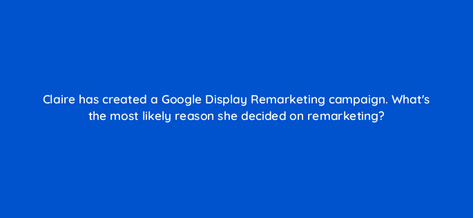 claire has created a google display remarketing campaign whats the most likely reason she decided on remarketing 19270