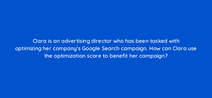 clara is an advertising director who has been tasked with optimizing her companys google search campaign how can clara use the optimization score to benefit her campaign 21221