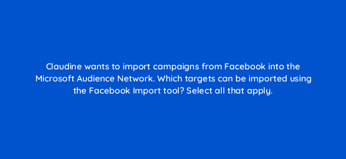 claudine wants to import campaigns from facebook into the microsoft audience network which targets can be imported using the facebook import tool select all that apply 80316