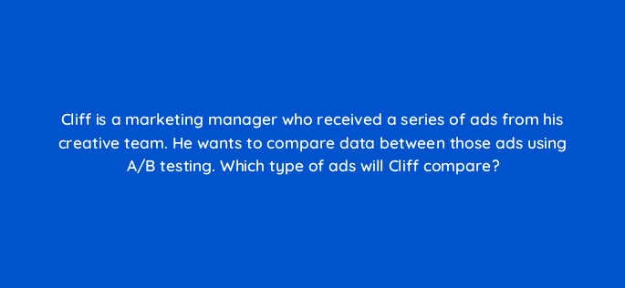 cliff is a marketing manager who received a series of ads from his creative team he wants to compare data between those ads using a b testing which type of ads will cliff compare 19593