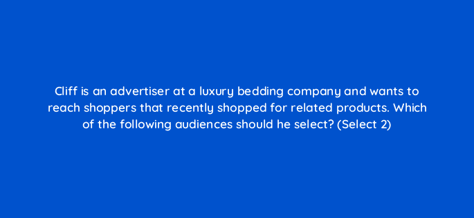 cliff is an advertiser at a luxury bedding company and wants to reach shoppers that recently shopped for related products which of the following audiences should he select select 2 96807