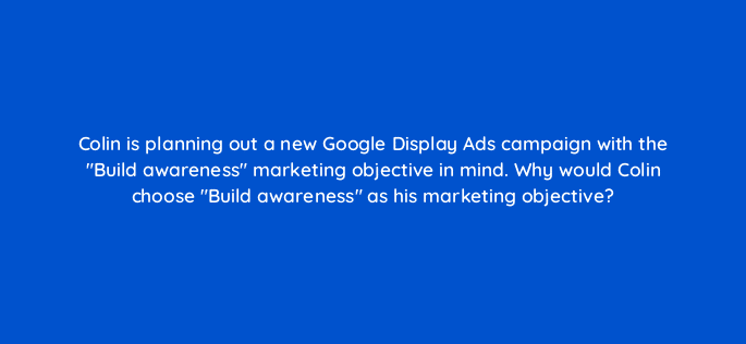 colin is planning out a new google display ads campaign with the build awareness marketing objective in mind why would colin choose build awareness as his marketing objective 19248