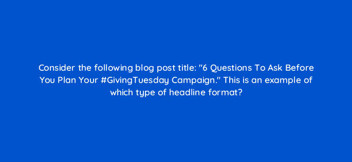 consider the following blog post title 6 questions to ask before you plan your givingtuesday campaign this is an example of which type of headline format 110292
