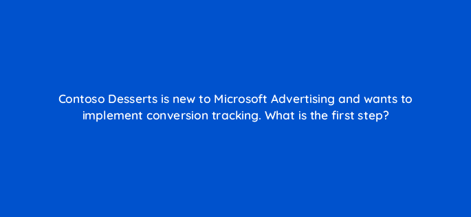 contoso desserts is new to microsoft advertising and wants to implement conversion tracking what is the first step 80445