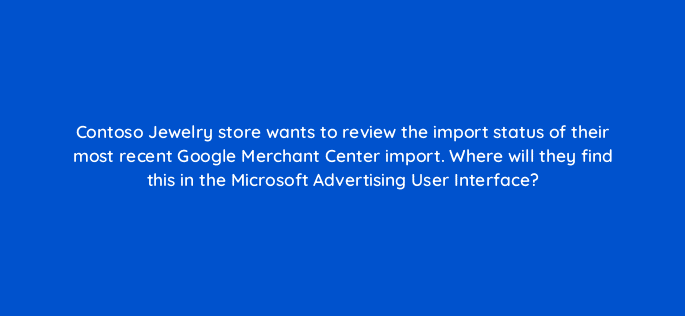 contoso jewelry store wants to review the import status of their most recent google merchant center import where will they find this in the microsoft advertising user interface 80330