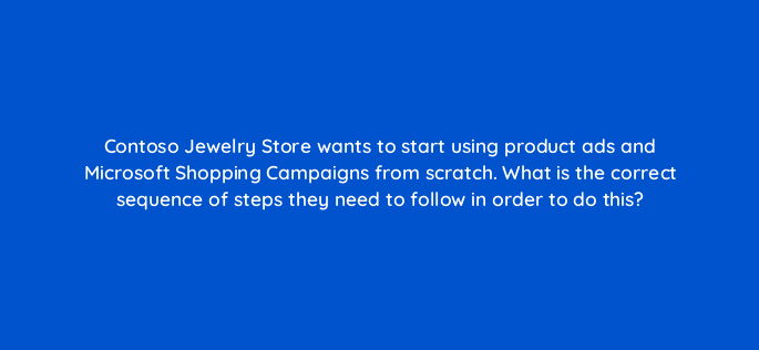 contoso jewelry store wants to start using product ads and microsoft shopping campaigns from scratch what is the correct sequence of steps they need to follow in order to do this 80334